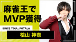 【SINCE YOU... POTALA】 桧山 神壱 麻雀王でMVP獲得!!